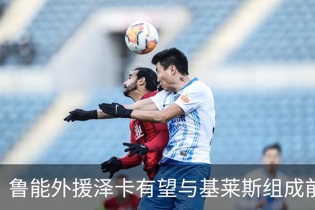 鲁能外援泽卡有望与基莱斯组成前锋新组合，引发期待